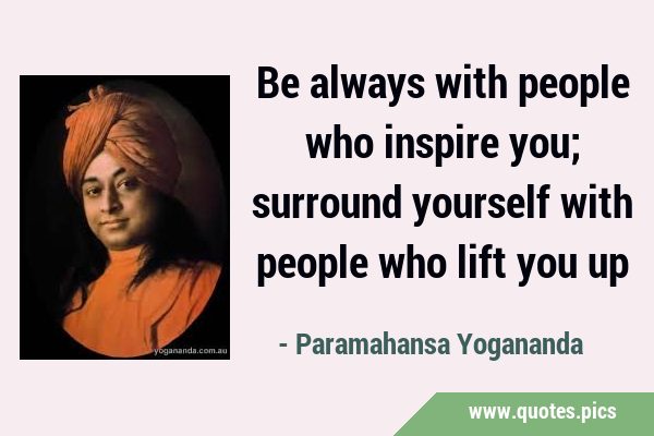 Be always with people who inspire you; surround yourself with people who lift you …