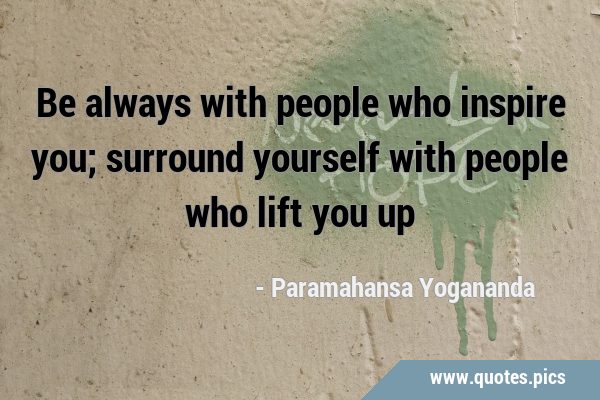 Be always with people who inspire you; surround yourself with people who lift you …