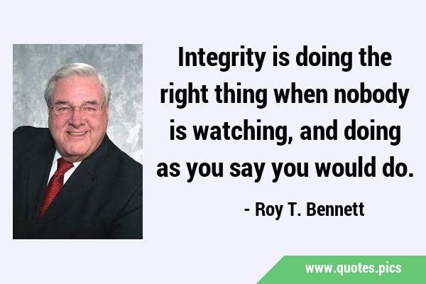 Integrity is doing the right thing when nobody is watching, and doing as you say you would …