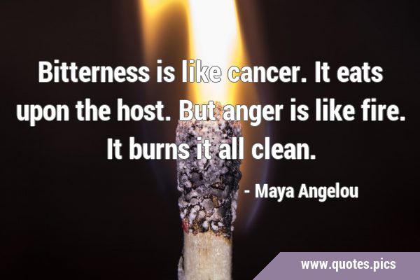 Bitterness is like cancer. It eats upon the host. But anger is like fire. It burns it all …