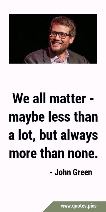 We all matter - maybe less than a lot, but always more than …
