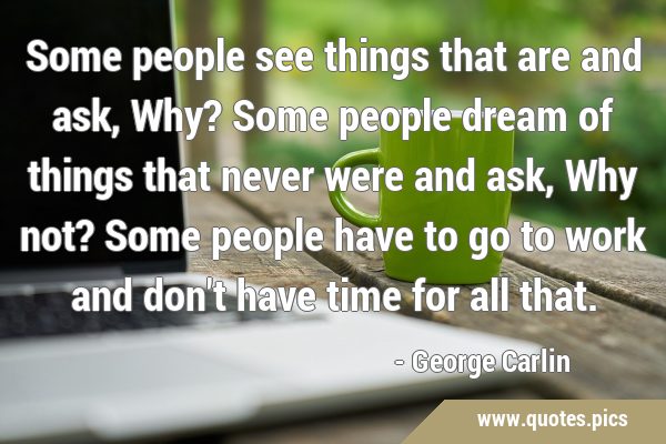 Some people see things that are and ask, Why? Some people dream of things that never were and ask, …