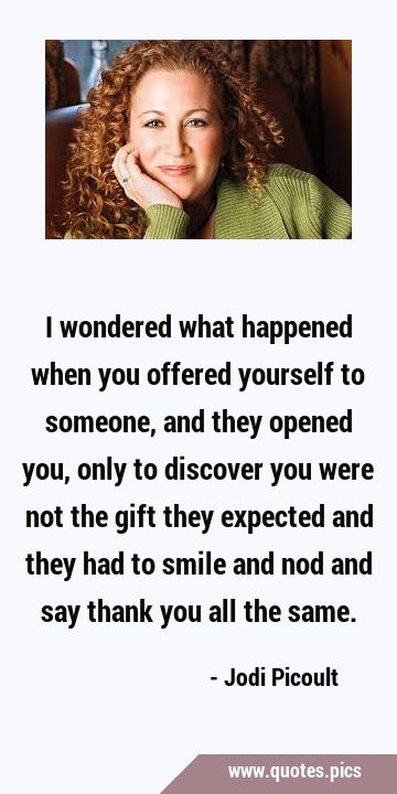 I wondered what happened when you offered yourself to someone, and they opened you, only to …