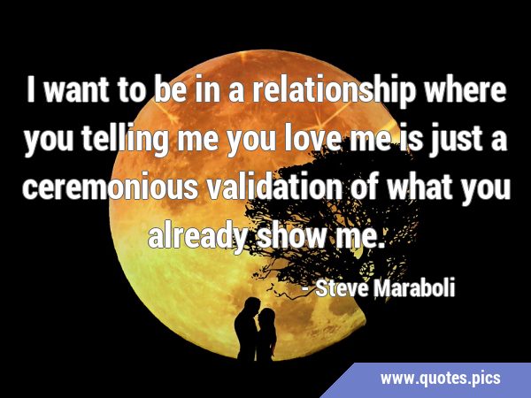I want to be in a relationship where you telling me you love me is just a ceremonious validation of …