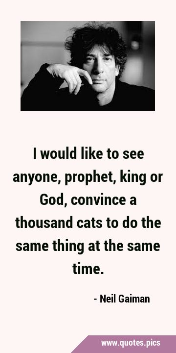 I would like to see anyone, prophet, king or God, convince a thousand cats to do the same thing at …