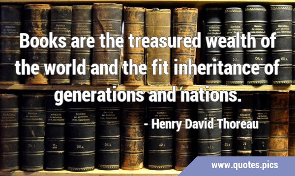 Books are the treasured wealth of the world and the fit inheritance of generations and …