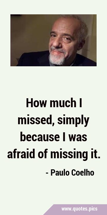 How much I missed, simply because I was afraid of missing …