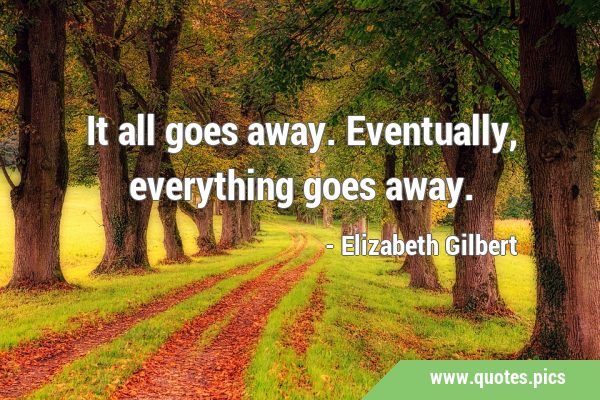 It all goes away. Eventually, everything goes …