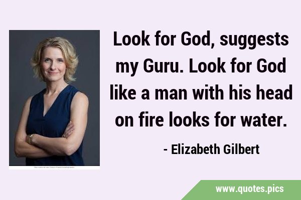 Look for God, suggests my Guru. Look for God like a man with his head on fire looks for …