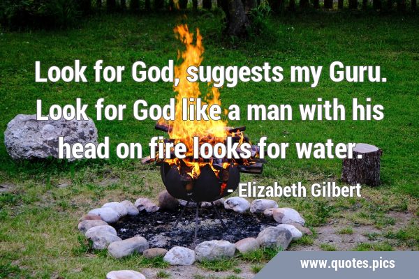 Look for God, suggests my Guru. Look for God like a man with his head on fire looks for …