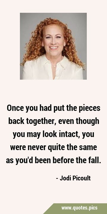 Once you had put the pieces back together, even though you may look intact, you were never quite …