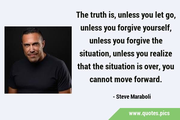 The truth is, unless you let go, unless you forgive yourself, unless you forgive the situation, …