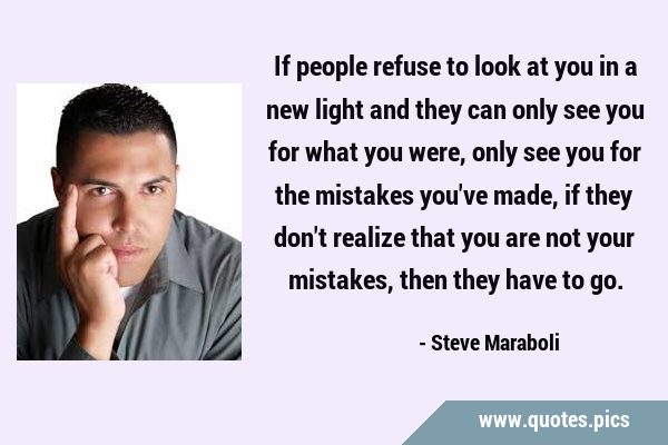 If people refuse to look at you in a new light and they can only see you for what you were, only …