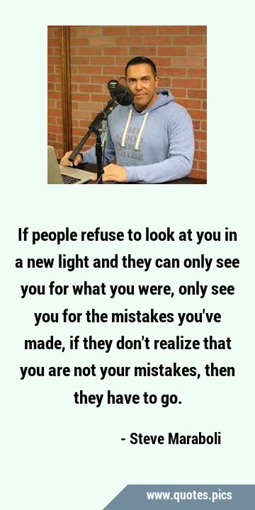 If people refuse to look at you in a new light and they can only see you for what you were, only …