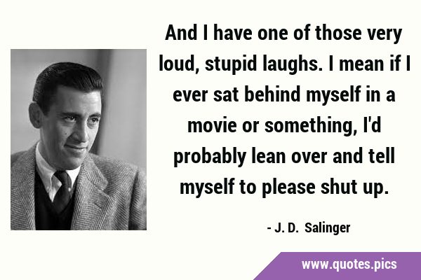 And I have one of those very loud, stupid laughs. I mean if I ever sat behind myself in a movie or …