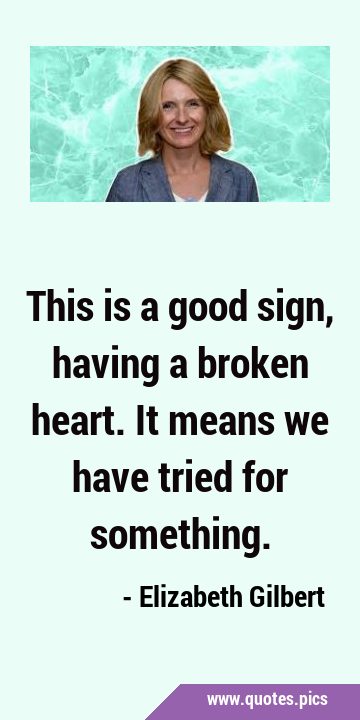 This is a good sign, having a broken heart. It means we have tried for …
