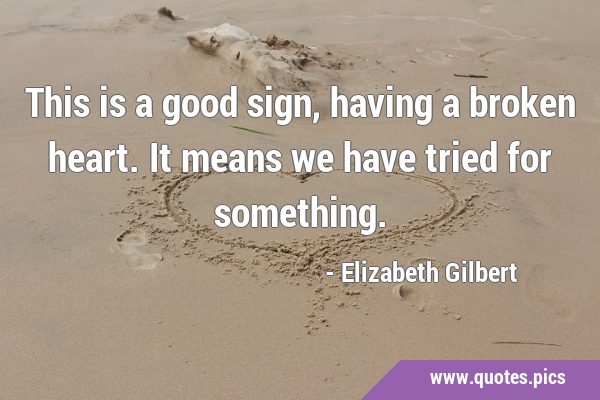 This is a good sign, having a broken heart. It means we have tried for …