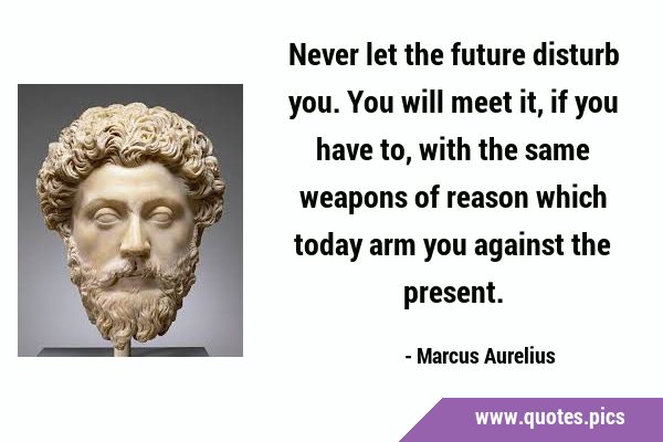 Never let the future disturb you. You will meet it, if you have to, with the same weapons of reason …