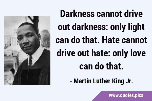 Darkness cannot drive out darkness: only light can do that. Hate cannot drive out hate: only love …