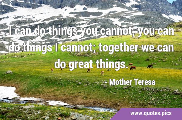 I can do things you cannot, you can do things I cannot; together we can do great …