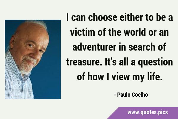 I can choose either to be a victim of the world or an adventurer in search of treasure. It