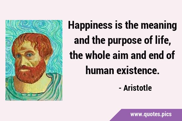 Happiness is the meaning and the purpose of life, the whole aim and end of human …