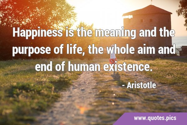 Happiness is the meaning and the purpose of life, the whole aim and end of human …
