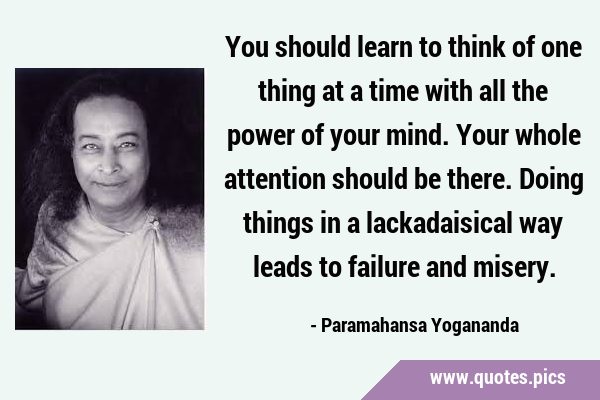 You should learn to think of one thing at a time with all the power of your mind. Your whole …