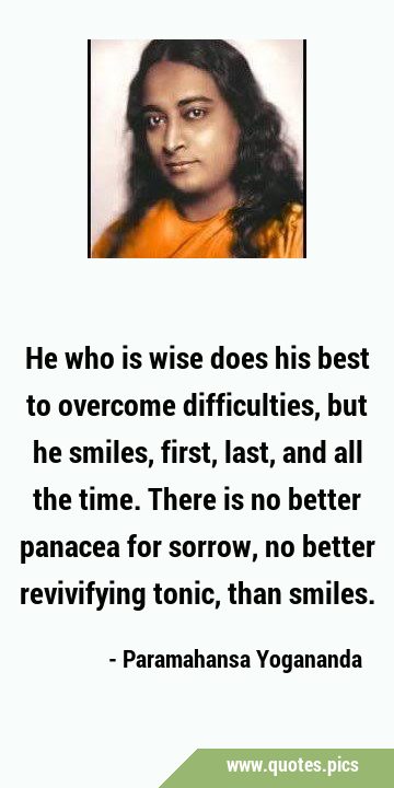 He who is wise does his best to overcome difficulties, but he smiles, first, last, and all the …