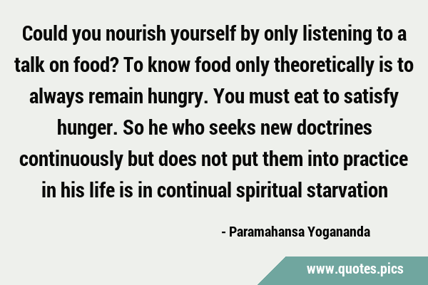 Could you nourish yourself by only listening to a talk on food? To know food only theoretically is …