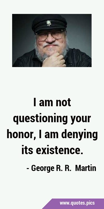 I am not questioning your honor, I am denying its …
