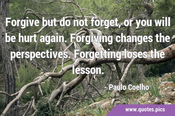Forgive but do not forget, or you will be hurt again. Forgiving changes the perspectives. …