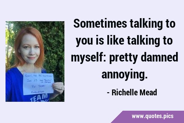 Sometimes talking to you is like talking to myself: pretty damned …