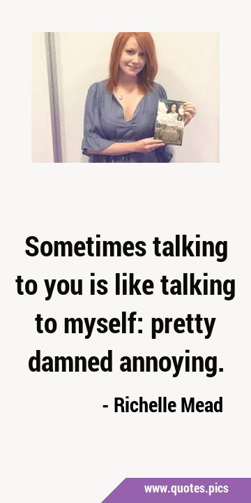 Sometimes talking to you is like talking to myself: pretty damned …