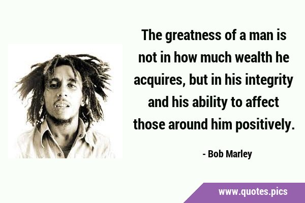 The greatness of a man is not in how much wealth he acquires, but in his integrity and his ability …