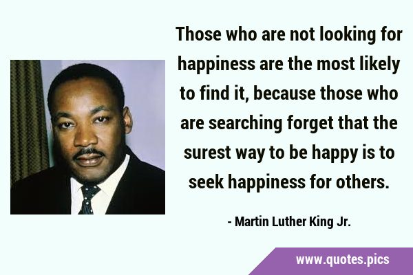 Those who are not looking for happiness are the most likely to find it, because those who are …