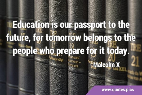 Education is our passport to the future, for tomorrow belongs to the people who prepare for it …