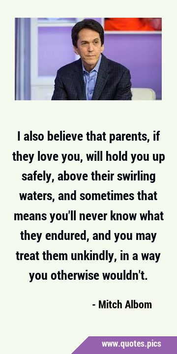 I also believe that parents, if they love you, will hold you up safely, above their swirling …