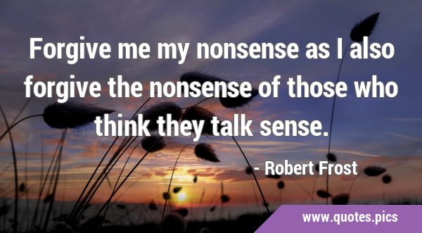 Forgive me my nonsense as I also forgive the nonsense of those who think they talk …