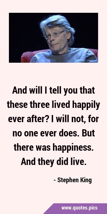 And will I tell you that these three lived happily ever after? I will not, for no one ever does. …