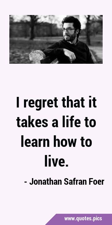 I regret that it takes a life to learn how to …