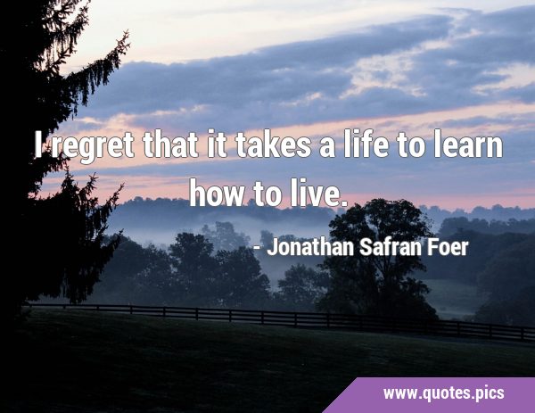 I regret that it takes a life to learn how to …