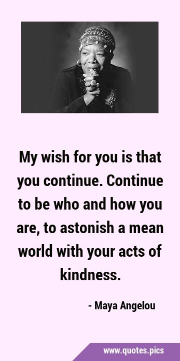 My wish for you is that you continue. Continue to be who and how you are, to astonish a mean world …
