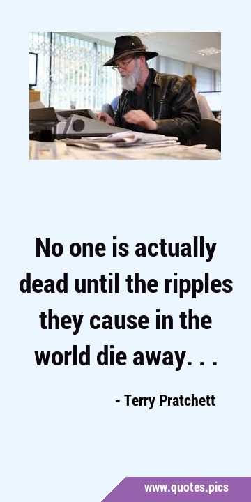 No one is actually dead until the ripples they cause in the world die …