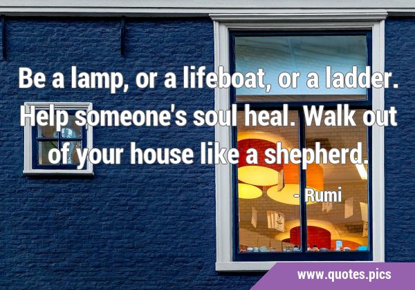 Be a lamp, or a lifeboat, or a ladder. Help someone