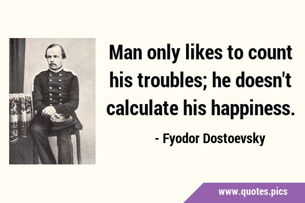 Man only likes to count his troubles; he doesn