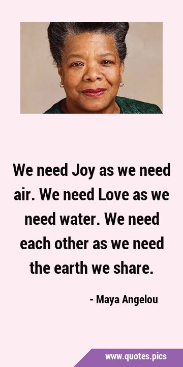We need Joy as we need air. We need Love as we need water. We need each other as we need the earth …