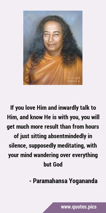 If you love Him and inwardly talk to Him, and know He is with you, you will get much more result …