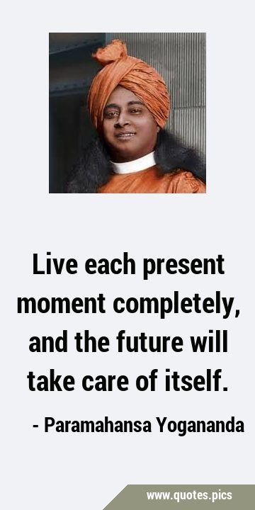 Live each present moment completely, and the future will take care of …
