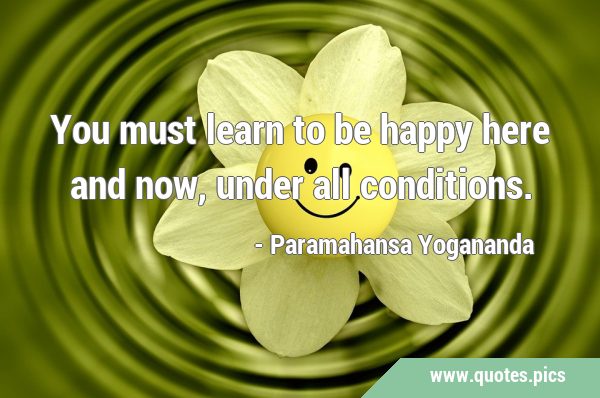 You must learn to be happy here and now, under all …